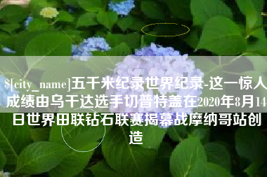 营口五千米纪录世界纪录-这一惊人成绩由乌干达选手切普特盖在2020年8月14日世界田联钻石联赛揭幕战摩纳哥站创造