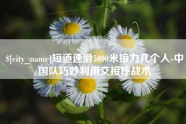 营口短道速滑5000米接力几个人-中国队巧妙利用交接棒战术