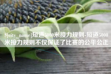 营口短道5000米接力规则-短道5000米接力规则不仅保证了比赛的公平公正