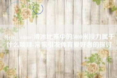 营口滑冰比赛中的5000米接力属于什么项目-常常引发体育爱好者的探讨