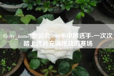 营口奥运会5000米中国选手-一次次踏上这片充满挑战的赛场