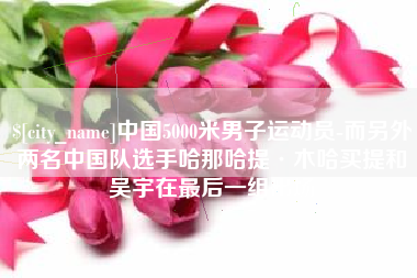 营口中国5000米男子运动员-而另外两名中国队选手哈那哈提·木哈买提和吴宇在最后一组出场